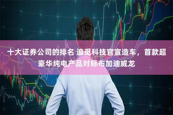 十大证券公司的排名 追觅科技官宣造车，首款超豪华纯电产品对标布加迪威龙