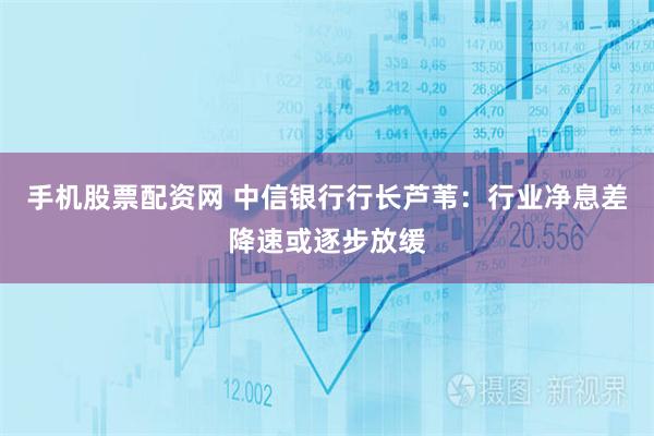 手机股票配资网 中信银行行长芦苇：行业净息差降速或逐步放缓