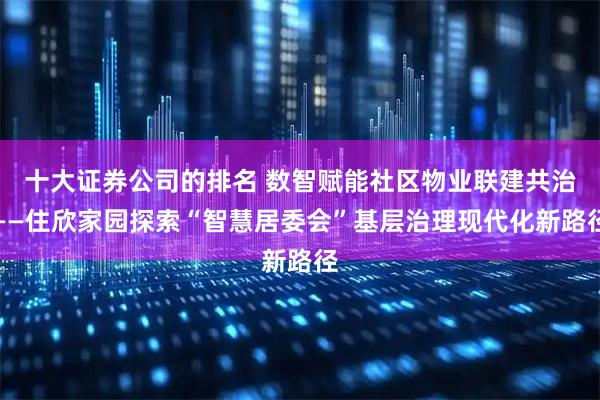 十大证券公司的排名 数智赋能社区物业联建共治——住欣家园探索“智慧居委会”基层治理现代化新路径