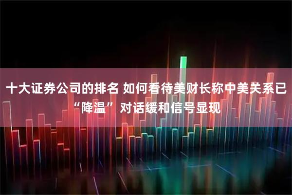 十大证券公司的排名 如何看待美财长称中美关系已“降温” 对话缓和信号显现