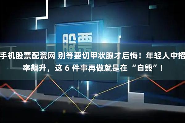 手机股票配资网 别等要切甲状腺才后悔！年轻人中招率飙升，这 6 件事再做就是在 “自毁”！