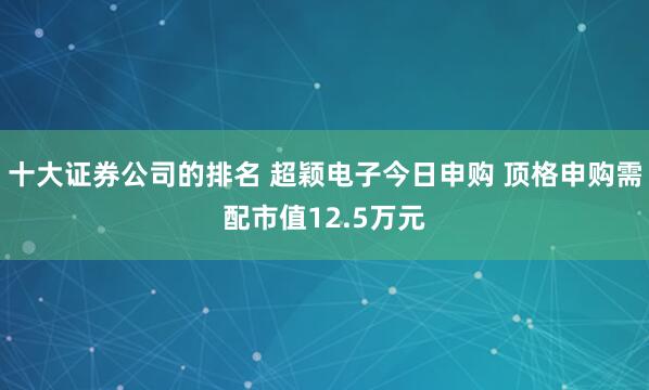 十大证券公司的排名 超颖电子今日申购 顶格申购需配市值12.5万元