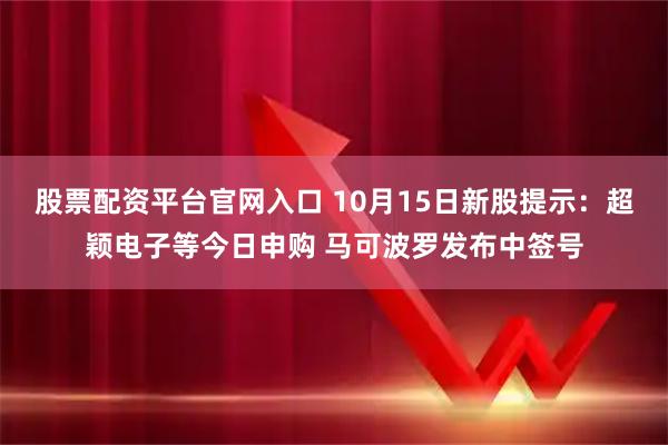 股票配资平台官网入口 10月15日新股提示：超颖电子等今日申购 马可波罗发布中签号