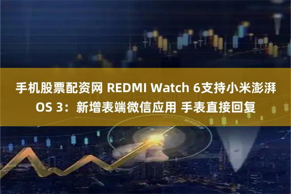 手机股票配资网 REDMI Watch 6支持小米澎湃OS 3：新增表端微信应用 手表直接回复