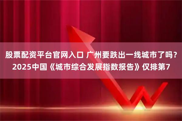 股票配资平台官网入口 广州要跌出一线城市了吗？2025中国《城市综合发展指数报告》仅排第7