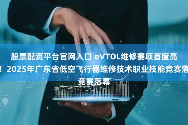 股票配资平台官网入口 eVTOL维修赛项首度亮相！2025年广东省低空飞行器维修技术职业技能竞赛落幕