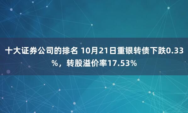 十大证券公司的排名 10月21日重银转债下跌0.33%，转股溢价率17.53%