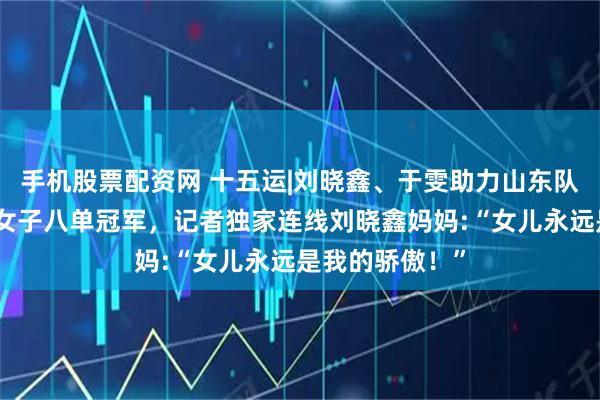 手机股票配资网 十五运|刘晓鑫、于雯助力山东队夺全运会赛艇女子八单冠军，记者独家连线刘晓鑫妈妈:“女儿永远是我的骄傲！”