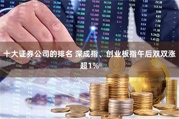 十大证券公司的排名 深成指、创业板指午后双双涨超1%