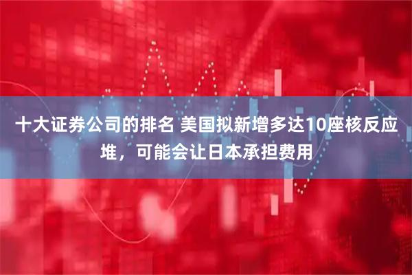 十大证券公司的排名 美国拟新增多达10座核反应堆，可能会让日本承担费用