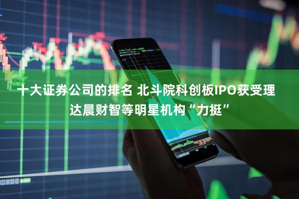 十大证券公司的排名 北斗院科创板IPO获受理  达晨财智等明星机构“力挺”