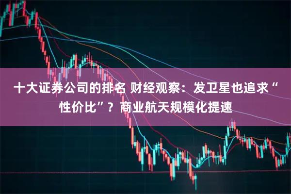 十大证券公司的排名 财经观察:发卫星也追求“性价比”?商业航天规模化提速