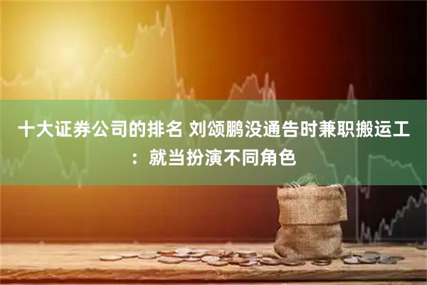 十大证券公司的排名 刘颂鹏没通告时兼职搬运工：就当扮演不同角色