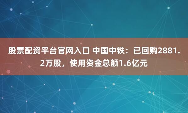 股票配资平台官网入口 中国中铁：已回购2881.2万股，使用资金总额1.6亿元