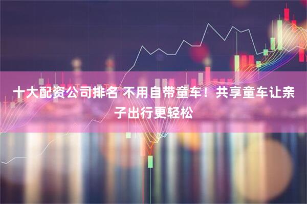 十大配资公司排名 不用自带童车！共享童车让亲子出行更轻松