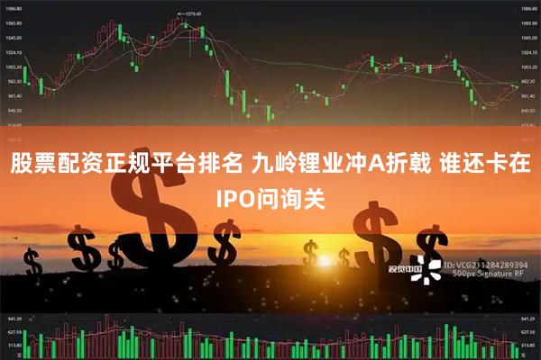 股票配资正规平台排名 九岭锂业冲A折戟 谁还卡在IPO问询关