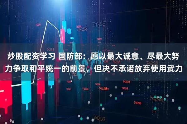 炒股配资学习 国防部:愿以最大诚意、尽最大努力争取和平统一的前景,但决不承诺放弃使用武力