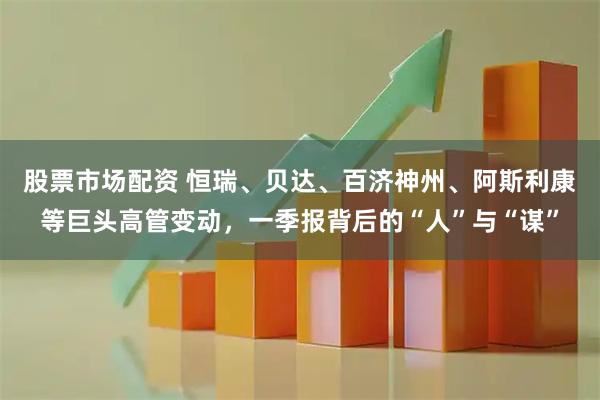股票市场配资 恒瑞、贝达、百济神州、阿斯利康等巨头高管变动，一季报背后的“人”与“谋”