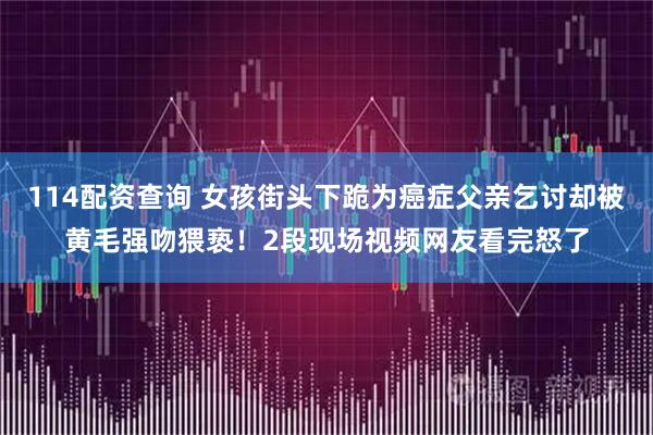 114配资查询 女孩街头下跪为癌症父亲乞讨却被黄毛强吻猥亵！2段现场视频网友看完怒了