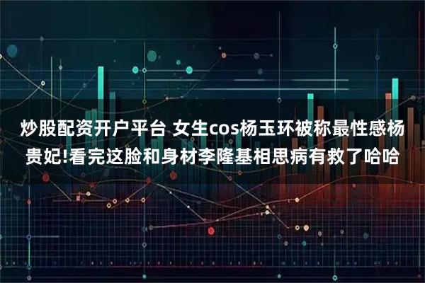 炒股配资开户平台 女生cos杨玉环被称最性感杨贵妃!看完这脸和身材李隆基相思病有救了哈哈