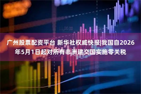 广州股票配资平台 新华社权威快报|我国自2026年5月1日起对所有非洲建交国实施零关税
