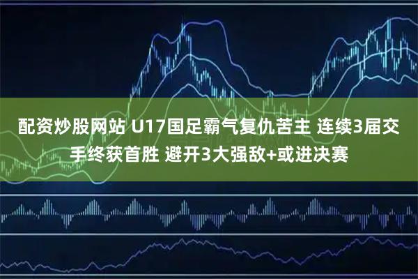 配资炒股网站 U17国足霸气复仇苦主 连续3届交手终获首胜 避开3大强敌+或进决赛