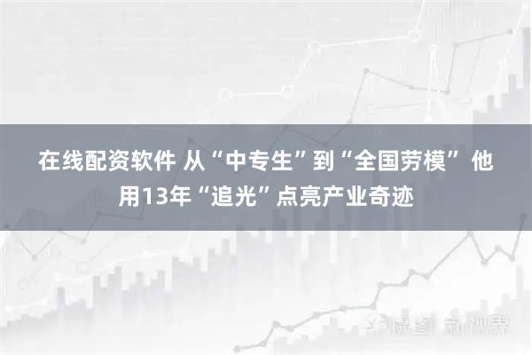 在线配资软件 从“中专生”到“全国劳模” 他用13年“追光”点亮产业奇迹
