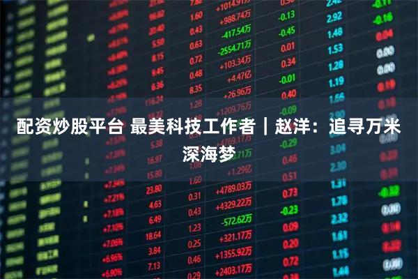 配资炒股平台 最美科技工作者|赵洋:追寻万米深海梦