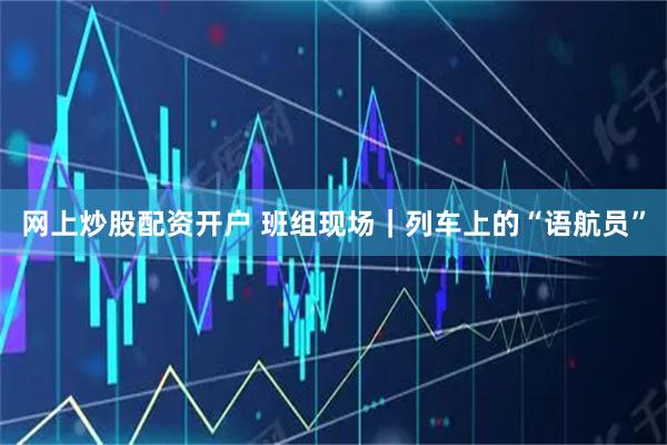 网上炒股配资开户 班组现场｜列车上的“语航员”