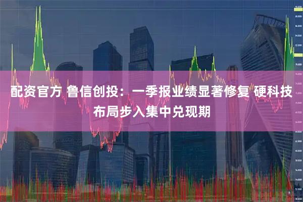 配资官方 鲁信创投：一季报业绩显著修复 硬科技布局步入集中兑现期